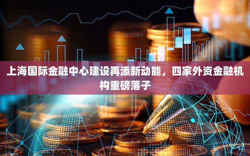 上海国际金融中心建设再添新动能,四家外资金融机构重磅落子